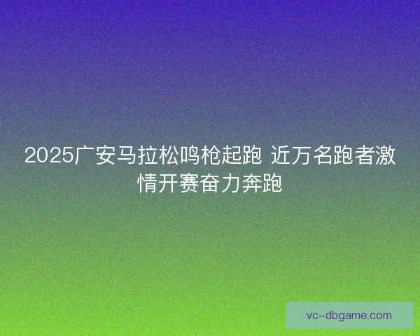2025广安马拉松鸣枪起跑 近万名跑者激情开赛奋力奔跑